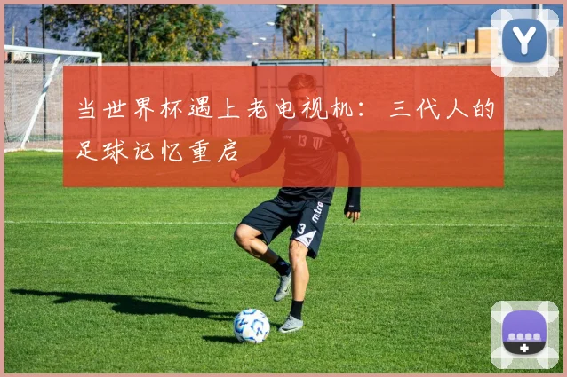 当世界杯遇上老电视机：三代人的足球记忆重启