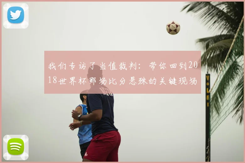 我们专访了当值裁判:带你回到2018世界杯那场比分悬殊的关键现场