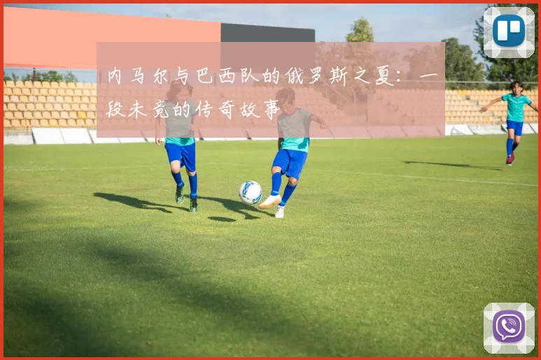 内马尔与巴西队的俄罗斯之夏：一段未竟的传奇故事