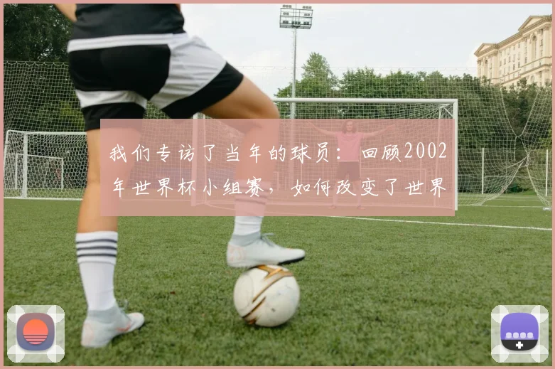 我们专访了当年的球员:回顾2002年世界杯小组赛,如何改变了世界足坛格局