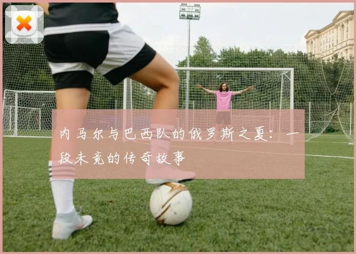 内马尔与巴西队的俄罗斯之夏:一段未竟的传奇故事